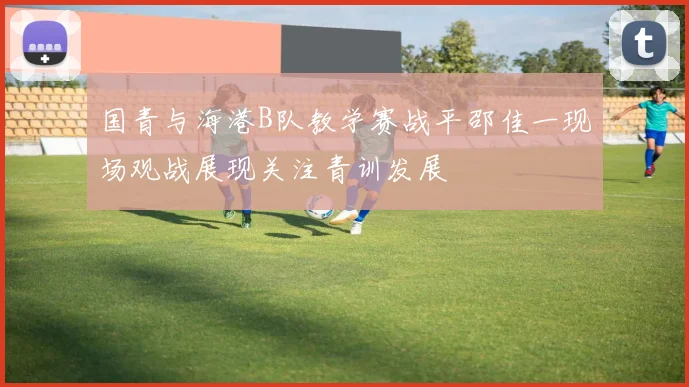 国青与海港B队教学赛战平邵佳一现场观战展现关注青训发展