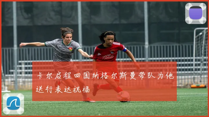 卡尔启程回国纳格尔斯曼带队为他送行表达祝福