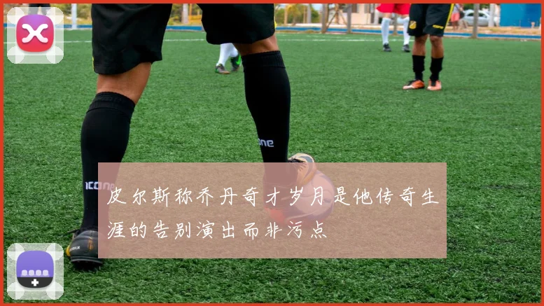 皮尔斯称乔丹奇才岁月是他传奇生涯的告别演出而非污点