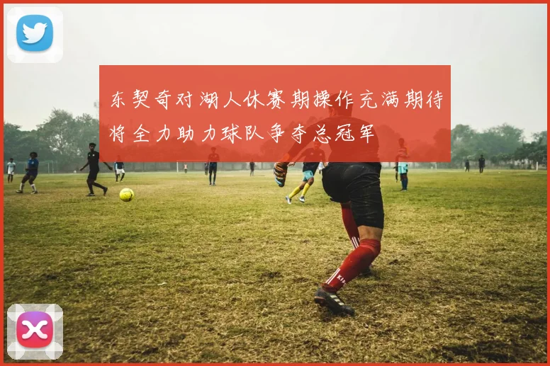 东契奇对湖人休赛期操作充满期待将全力助力球队争夺总冠军