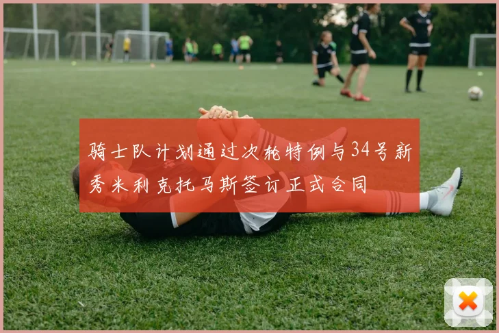 骑士队计划通过次轮特例与34号新秀米利克托马斯签订正式合同