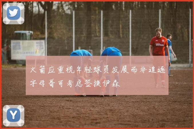 火箭应重视年轻球员发展而非追逐字母哥可考虑签换伊森