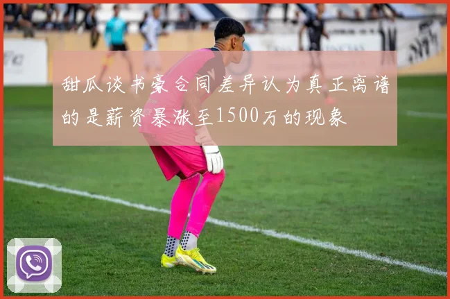 甜瓜谈书豪合同差异认为真正离谱的是薪资暴涨至1500万的现象