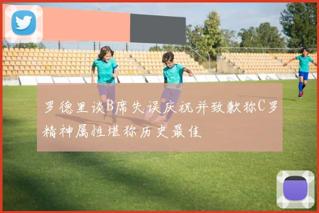 罗德里谈B席失误庆祝并致歉称C罗精神属性堪称历史最佳