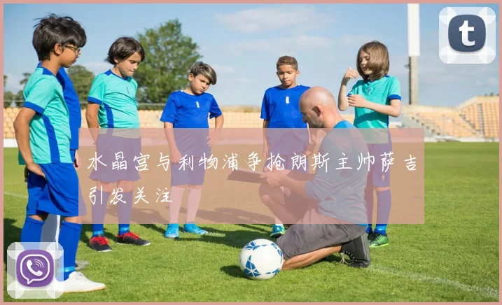 水晶宫与利物浦争抢朗斯主帅萨吉引发关注
