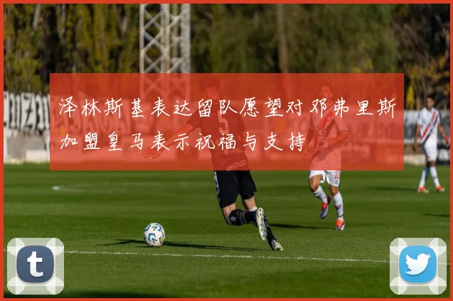 泽林斯基表达留队愿望对邓弗里斯加盟皇马表示祝福与支持