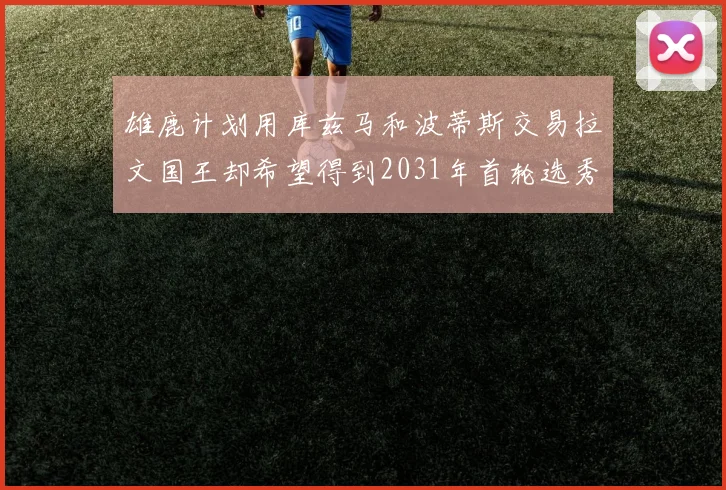 雄鹿计划用库兹马和波蒂斯交易拉文国王却希望得到2031年首轮选秀权