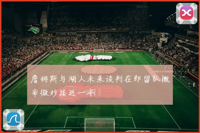 詹姆斯与湖人未来谈判在即留队概率微妙接近一半