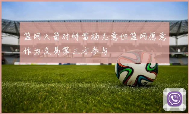 篮网火箭对特雷杨无意但篮网愿意作为交易第三方参与