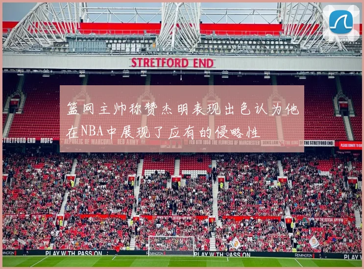 篮网主帅称赞杰明表现出色认为他在NBA中展现了应有的侵略性