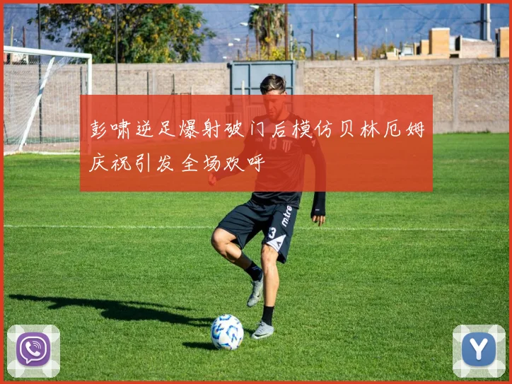 彭啸逆足爆射破门后模仿贝林厄姆庆祝引发全场欢呼
