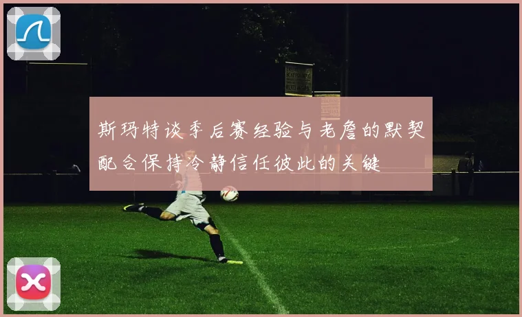 斯玛特谈季后赛经验与老詹的默契配合保持冷静信任彼此的关键