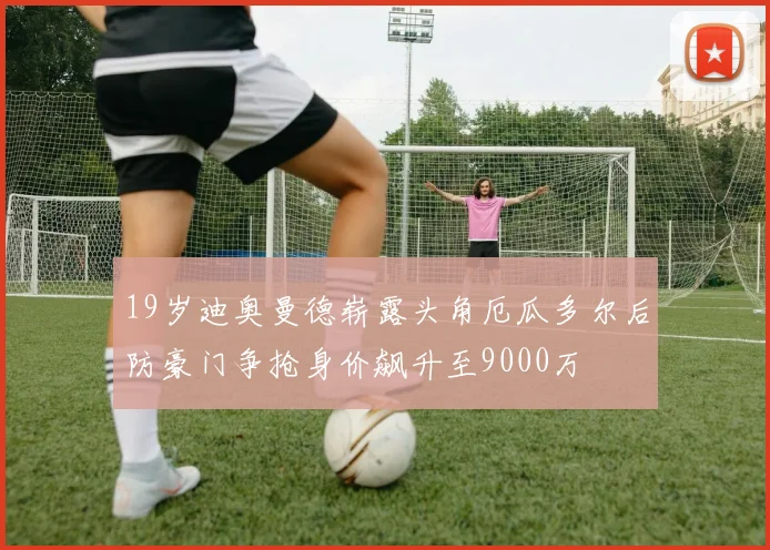 19岁迪奥曼德崭露头角厄瓜多尔后防豪门争抢身价飙升至9000万