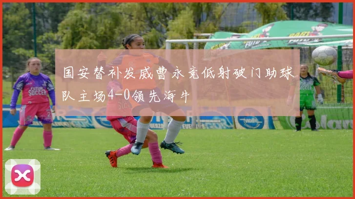 国安替补发威曹永竞低射破门助球队主场4-0领先海牛