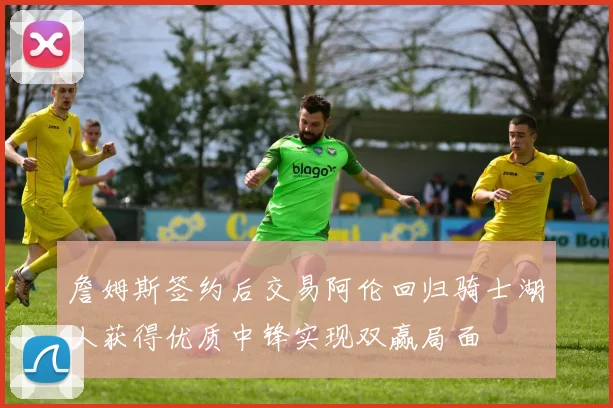 詹姆斯签约后交易阿伦回归骑士湖人获得优质中锋实现双赢局面