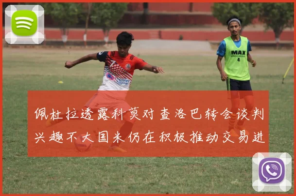 佩杜拉透露科莫对查洛巴转会谈判兴趣不大国米仍在积极推动交易进程