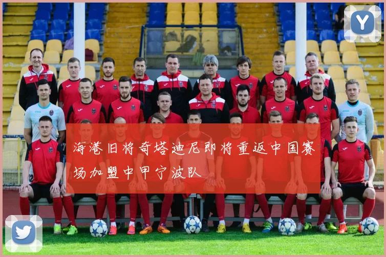 海港旧将奇塔迪尼即将重返中国赛场加盟中甲宁波队