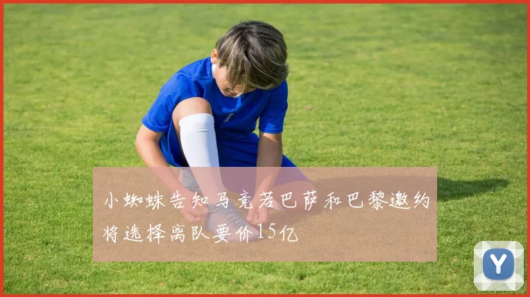 小蜘蛛告知马竞若巴萨和巴黎邀约将选择离队要价15亿