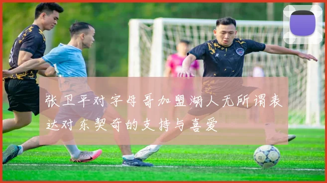 张卫平对字母哥加盟湖人无所谓表达对东契奇的支持与喜爱