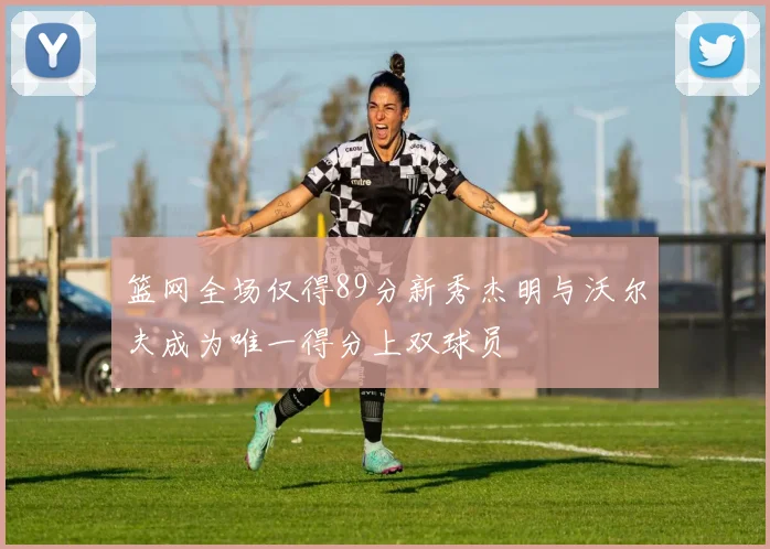 篮网全场仅得89分新秀杰明与沃尔夫成为唯一得分上双球员