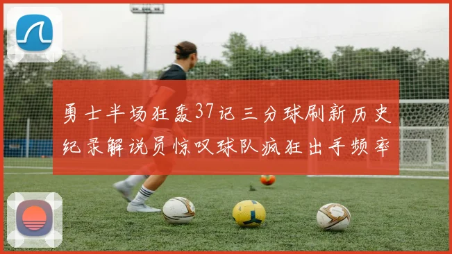 勇士半场狂轰37记三分球刷新历史纪录解说员惊叹球队疯狂出手频率