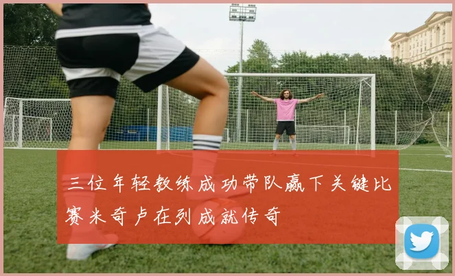 三位年轻教练成功带队赢下关键比赛米奇卢在列成就传奇