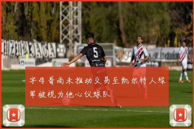 字母哥尚未推动交易至凯尔特人绿军被视为他心仪球队