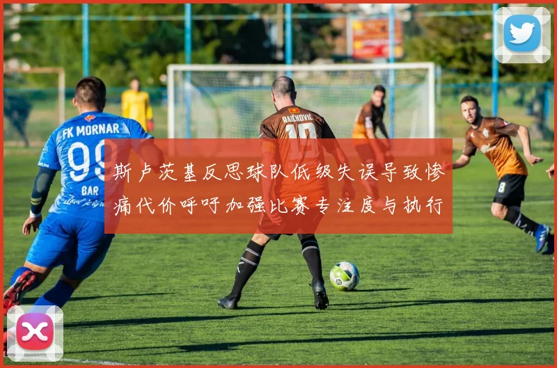 斯卢茨基反思球队低级失误导致惨痛代价呼吁加强比赛专注度与执行力