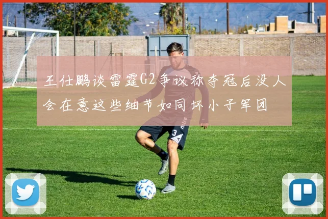 王仕鹏谈雷霆G2争议称夺冠后没人会在意这些细节如同坏小子军团
